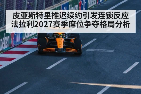 皮亚斯特里推迟续约引发连锁反应 法拉利2027赛季席位争夺格局分析